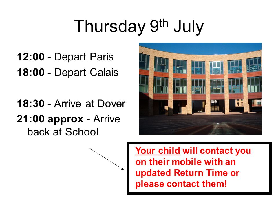 Thursday 9 th July 12:00 - Depart Paris 18:00 - Depart Calais 18:30 - Arrive at Dover 21:00 approx - Arrive back at School Your child will contact you on their mobile with an updated Return Time or please contact them!