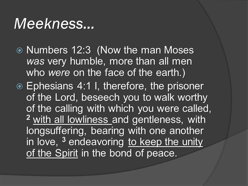 Meekness…  Numbers 12:3 (Now the man Moses was very humble, more than all men who were on the face of the earth.)  Ephesians 4:1 I, therefore, the prisoner of the Lord, beseech you to walk worthy of the calling with which you were called, 2 with all lowliness and gentleness, with longsuffering, bearing with one another in love, 3 endeavoring to keep the unity of the Spirit in the bond of peace.