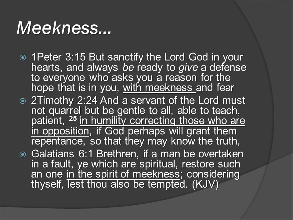 Meekness…  1Peter 3:15 But sanctify the Lord God in your hearts, and always be ready to give a defense to everyone who asks you a reason for the hope that is in you, with meekness and fear  2Timothy 2:24 And a servant of the Lord must not quarrel but be gentle to all, able to teach, patient, 25 in humility correcting those who are in opposition, if God perhaps will grant them repentance, so that they may know the truth,  Galatians 6:1 Brethren, if a man be overtaken in a fault, ye which are spiritual, restore such an one in the spirit of meekness; considering thyself, lest thou also be tempted.
