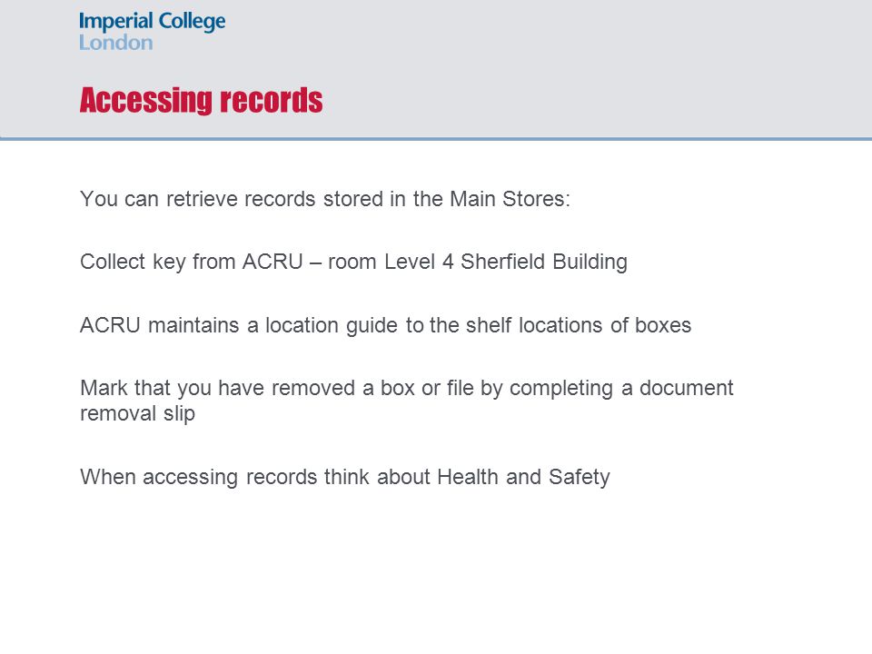Accessing records You can retrieve records stored in the Main Stores: Collect key from ACRU – room Level 4 Sherfield Building ACRU maintains a location guide to the shelf locations of boxes Mark that you have removed a box or file by completing a document removal slip When accessing records think about Health and Safety