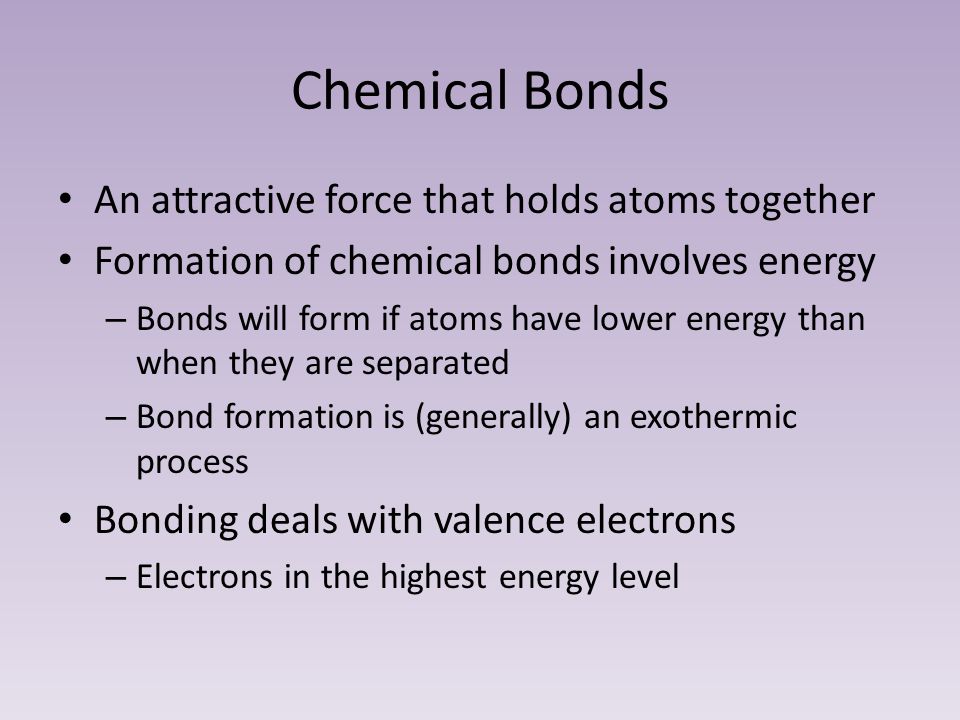 Chemical Bonds An attractive force that holds atoms together Formation of chemical bonds involves energy – Bonds will form if atoms have lower energy than when they are separated – Bond formation is (generally) an exothermic process Bonding deals with valence electrons – Electrons in the highest energy level