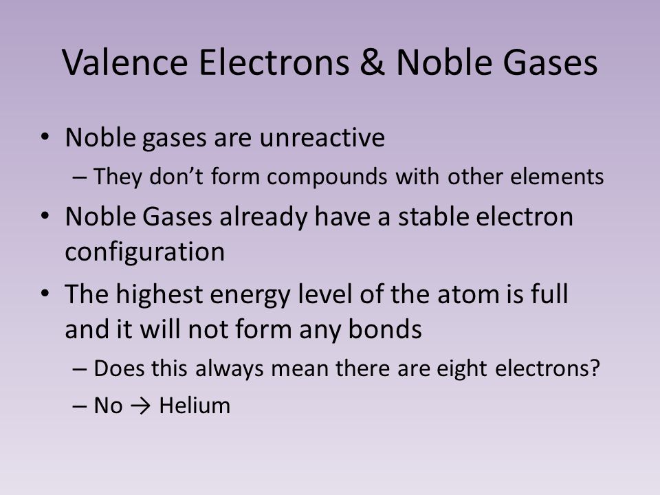 Valence Electrons & Noble Gases Noble gases are unreactive – They don’t form compounds with other elements Noble Gases already have a stable electron configuration The highest energy level of the atom is full and it will not form any bonds – Does this always mean there are eight electrons.