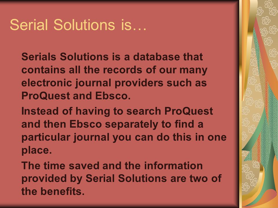 Serial Solutions is… Serials Solutions is a database that contains all the records of our many electronic journal providers such as ProQuest and Ebsco.