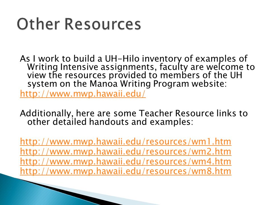 As I work to build a UH-Hilo inventory of examples of Writing Intensive assignments, faculty are welcome to view the resources provided to members of the UH system on the Manoa Writing Program website:   Additionally, here are some Teacher Resource links to other detailed handouts and examples: