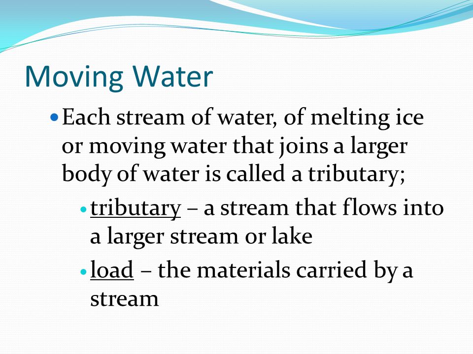 Moving Water Each stream of water, of melting ice or moving water that joins a larger body of water is called a tributary; tributary – a stream that flows into a larger stream or lake load – the materials carried by a stream