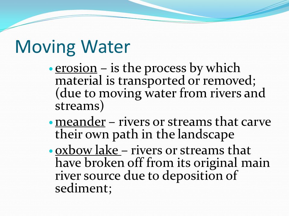 Moving Water erosion – is the process by which material is transported or removed; (due to moving water from rivers and streams) meander – rivers or streams that carve their own path in the landscape oxbow lake – rivers or streams that have broken off from its original main river source due to deposition of sediment;