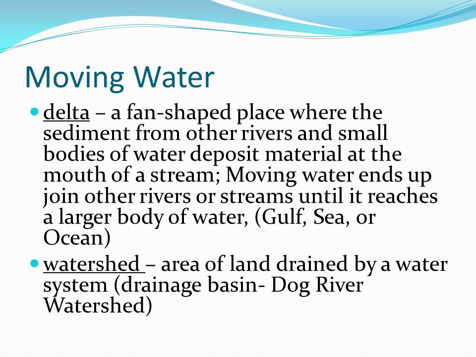 Moving Water delta – a fan-shaped place where the sediment from other rivers and small bodies of water deposit material at the mouth of a stream; Moving water ends up join other rivers or streams until it reaches a larger body of water, (Gulf, Sea, or Ocean) watershed – area of land drained by a water system (drainage basin- Dog River Watershed)