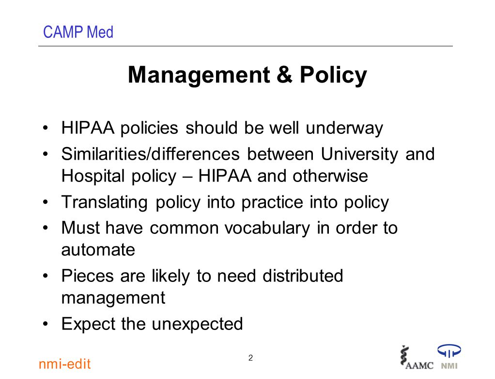 CAMP Med 2 Management & Policy HIPAA policies should be well underway Similarities/differences between University and Hospital policy – HIPAA and otherwise Translating policy into practice into policy Must have common vocabulary in order to automate Pieces are likely to need distributed management Expect the unexpected