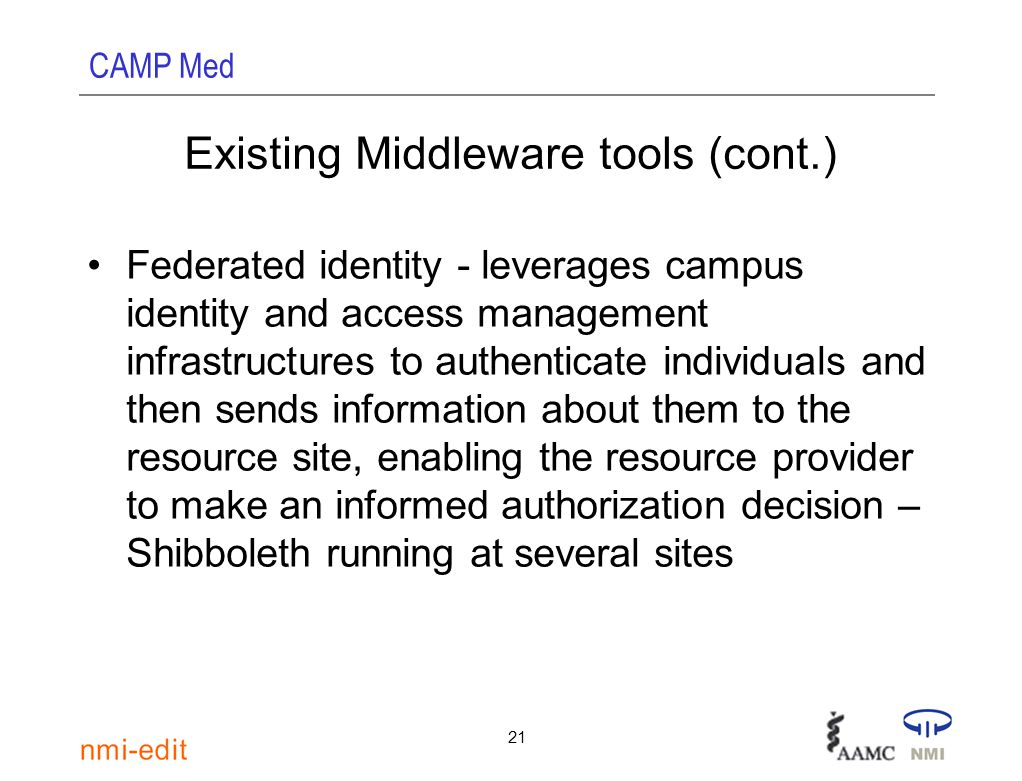 CAMP Med 21 Existing Middleware tools (cont.) Federated identity - leverages campus identity and access management infrastructures to authenticate individuals and then sends information about them to the resource site, enabling the resource provider to make an informed authorization decision – Shibboleth running at several sites