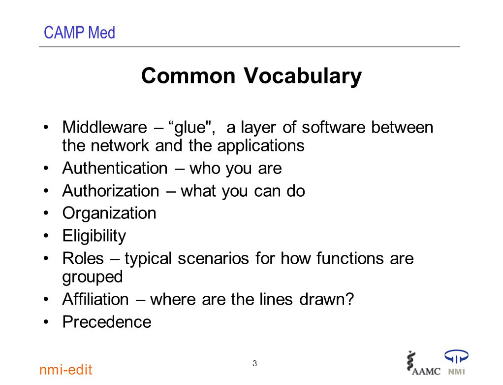 CAMP Med 3 Common Vocabulary Middleware – glue , a layer of software between the network and the applications Authentication – who you are Authorization – what you can do Organization Eligibility Roles – typical scenarios for how functions are grouped Affiliation – where are the lines drawn.