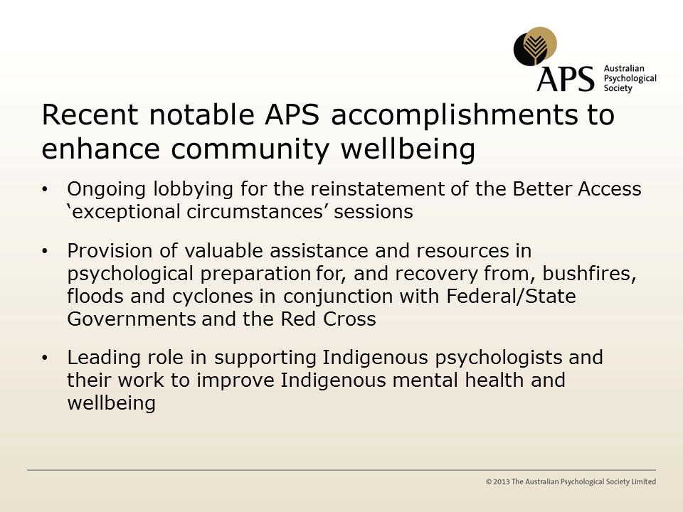 Recent notable APS accomplishments to enhance community wellbeing Ongoing lobbying for the reinstatement of the Better Access ‘exceptional circumstances’ sessions Provision of valuable assistance and resources in psychological preparation for, and recovery from, bushfires, floods and cyclones in conjunction with Federal/State Governments and the Red Cross Leading role in supporting Indigenous psychologists and their work to improve Indigenous mental health and wellbeing