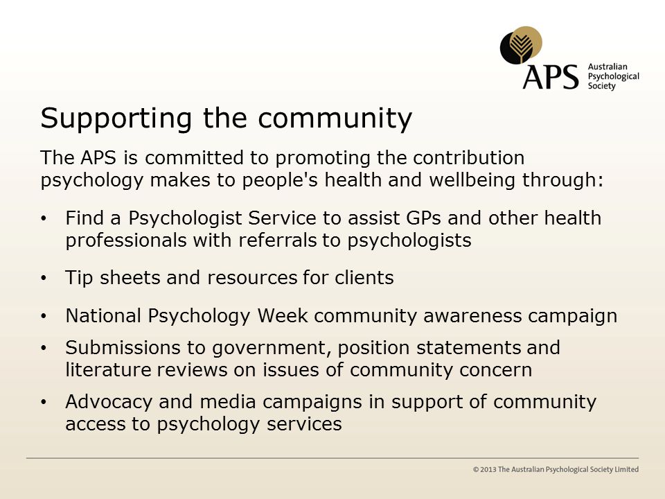 Supporting the community The APS is committed to promoting the contribution psychology makes to people s health and wellbeing through: Find a Psychologist Service to assist GPs and other health professionals with referrals to psychologists Tip sheets and resources for clients National Psychology Week community awareness campaign Submissions to government, position statements and literature reviews on issues of community concern Advocacy and media campaigns in support of community access to psychology services