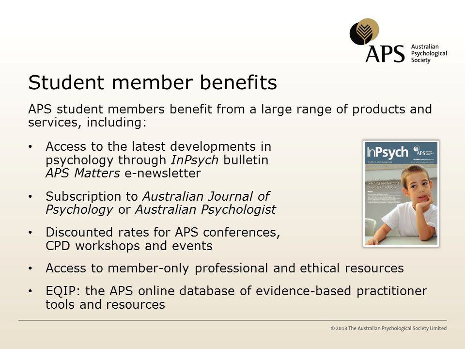 Student member benefits APS student members benefit from a large range of products and services, including: Access to the latest developments in psychology through InPsych bulletin and APS Matters e-newsletter Subscription to Australian Journal of Psychology or Australian Psychologist Discounted rates for APS conferences, CPD workshops and events Access to member-only professional and ethical resources EQIP: the APS online database of evidence-based practitioner tools and resources