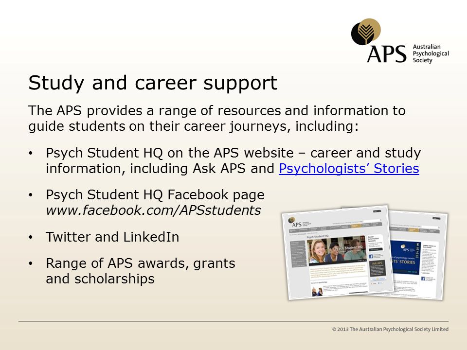 Study and career support The APS provides a range of resources and information to guide students on their career journeys, including: Psych Student HQ on the APS website – career and study information, including Ask APS and Psychologists’ StoriesPsychologists’ Stories Psych Student HQ Facebook page   Twitter and LinkedIn Range of APS awards, grants and scholarships