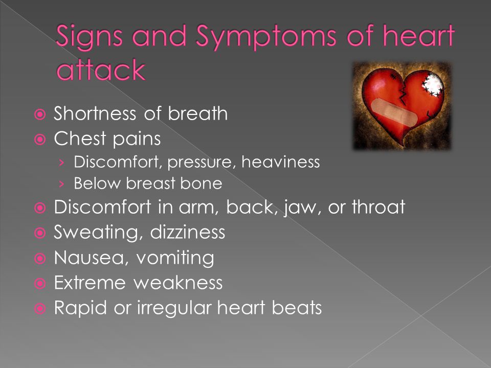  Shortness of breath  Chest pains › Discomfort, pressure, heaviness › Below breast bone  Discomfort in arm, back, jaw, or throat  Sweating, dizziness  Nausea, vomiting  Extreme weakness  Rapid or irregular heart beats