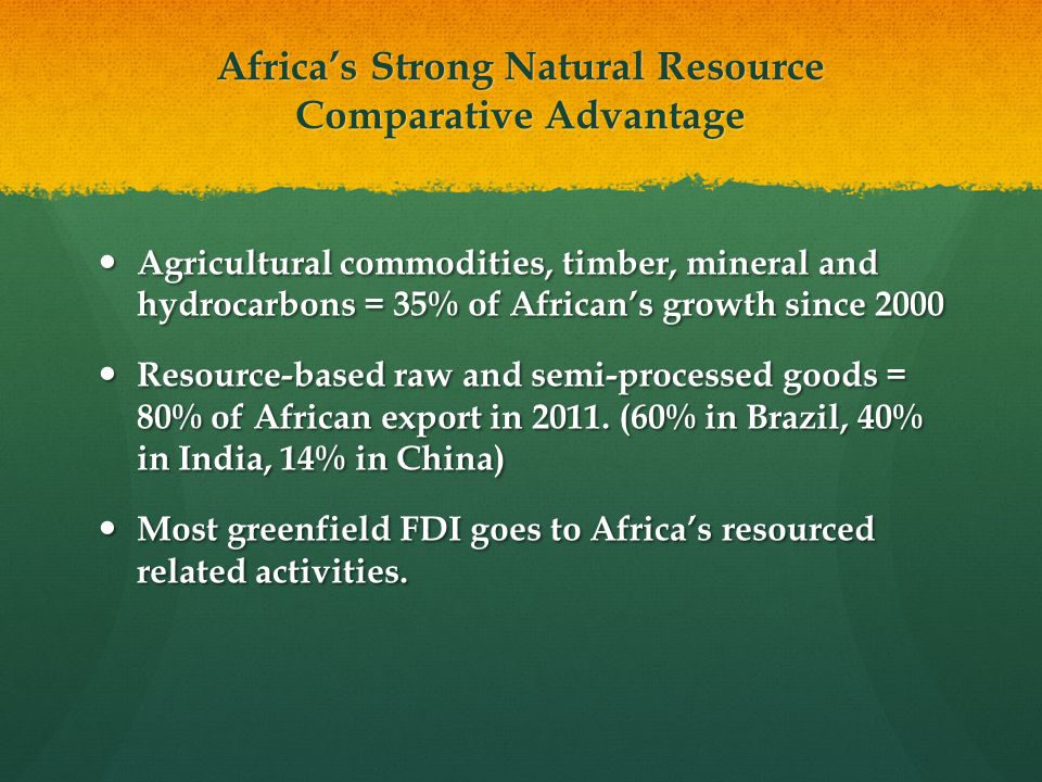 Africa’s Strong Natural Resource Comparative Advantage Agricultural commodities, timber, mineral and hydrocarbons = 35% of African’s growth since 2000 Agricultural commodities, timber, mineral and hydrocarbons = 35% of African’s growth since 2000 Resource-based raw and semi-processed goods = 80% of African export in 2011.