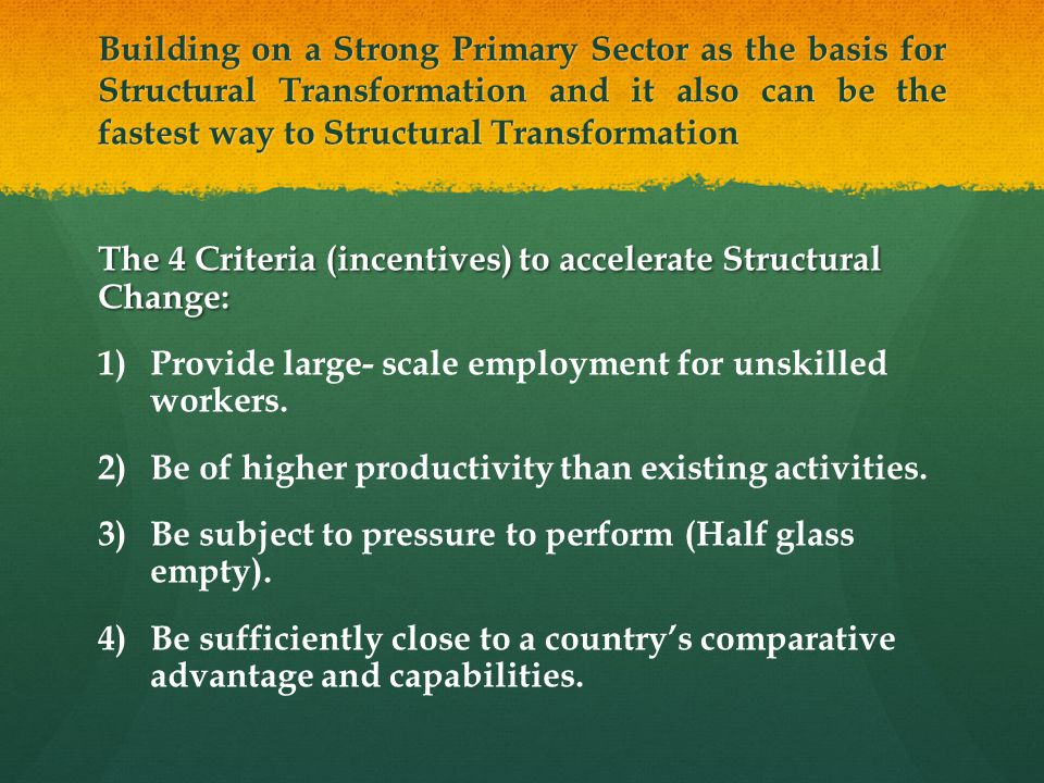 Building on a Strong Primary Sector as the basis for Structural Transformation and it also can be the fastest way to Structural Transformation The 4 Criteria (incentives) to accelerate Structural Change: 1) 1)Provide large- scale employment for unskilled workers.