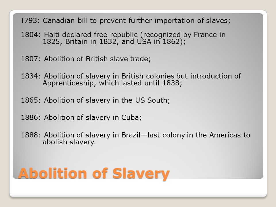Abolition of Slavery 1 793: Canadian bill to prevent further importation of slaves; 1804: Haiti declared free republic (recognized by France in 1825, Britain in 1832, and USA in 1862); 1807: Abolition of British slave trade; 1834: Abolition of slavery in British colonies but introduction of Apprenticeship, which lasted until 1838; 1865: Abolition of slavery in the US South; 1886: Abolition of slavery in Cuba; 1888: Abolition of slavery in Brazil—last colony in the Americas to abolish slavery.