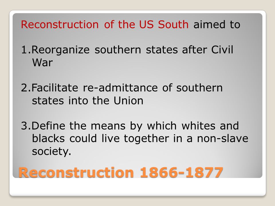 Reconstruction Reconstruction of the US South aimed to 1.Reorganize southern states after Civil War 2.Facilitate re-admittance of southern states into the Union 3.Define the means by which whites and blacks could live together in a non-slave society.