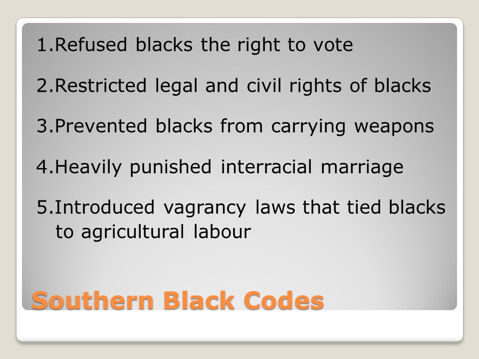 Southern Black Codes 1.Refused blacks the right to vote 2.Restricted legal and civil rights of blacks 3.Prevented blacks from carrying weapons 4.Heavily punished interracial marriage 5.Introduced vagrancy laws that tied blacks to agricultural labour