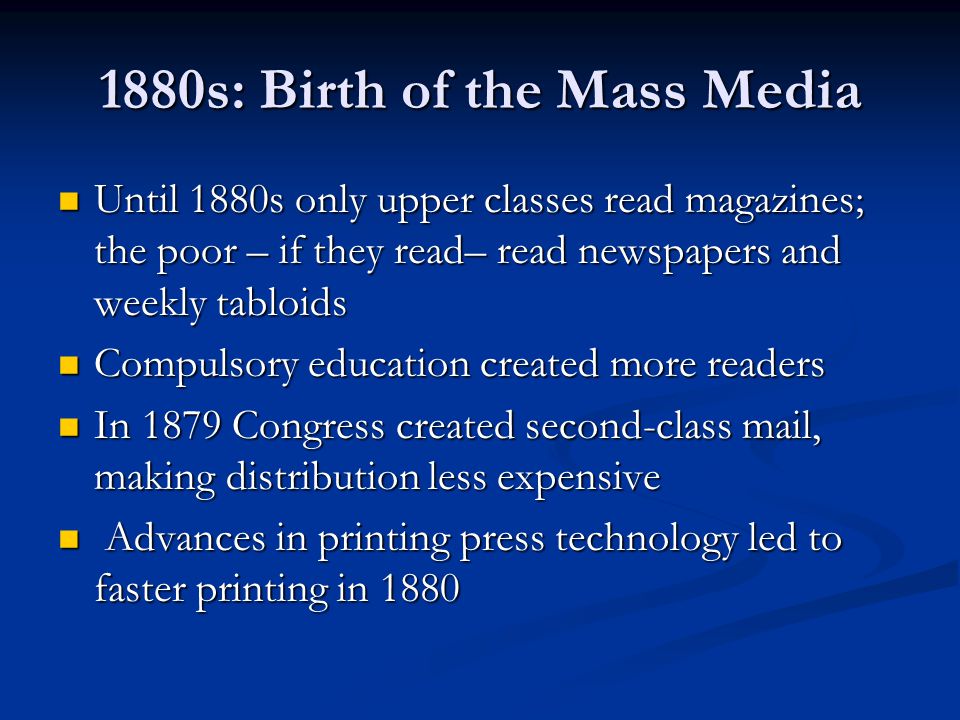 1880s: Birth of the Mass Media Until 1880s only upper classes read magazines; the poor – if they read– read newspapers and weekly tabloids Until 1880s only upper classes read magazines; the poor – if they read– read newspapers and weekly tabloids Compulsory education created more readers Compulsory education created more readers In 1879 Congress created second-class mail, making distribution less expensive In 1879 Congress created second-class mail, making distribution less expensive Advances in printing press technology led to faster printing in 1880 Advances in printing press technology led to faster printing in 1880