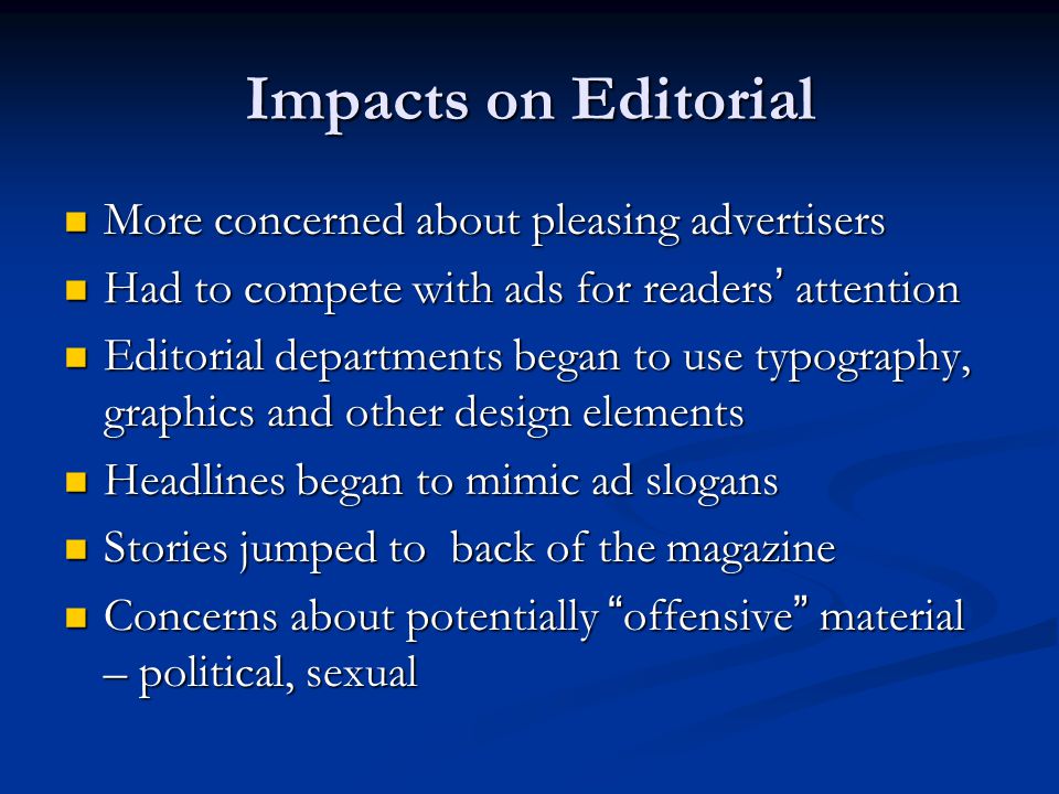 Impacts on Editorial More concerned about pleasing advertisers More concerned about pleasing advertisers Had to compete with ads for readers ’ attention Had to compete with ads for readers ’ attention Editorial departments began to use typography, graphics and other design elements Editorial departments began to use typography, graphics and other design elements Headlines began to mimic ad slogans Headlines began to mimic ad slogans Stories jumped to back of the magazine Stories jumped to back of the magazine Concerns about potentially offensive material – political, sexual Concerns about potentially offensive material – political, sexual