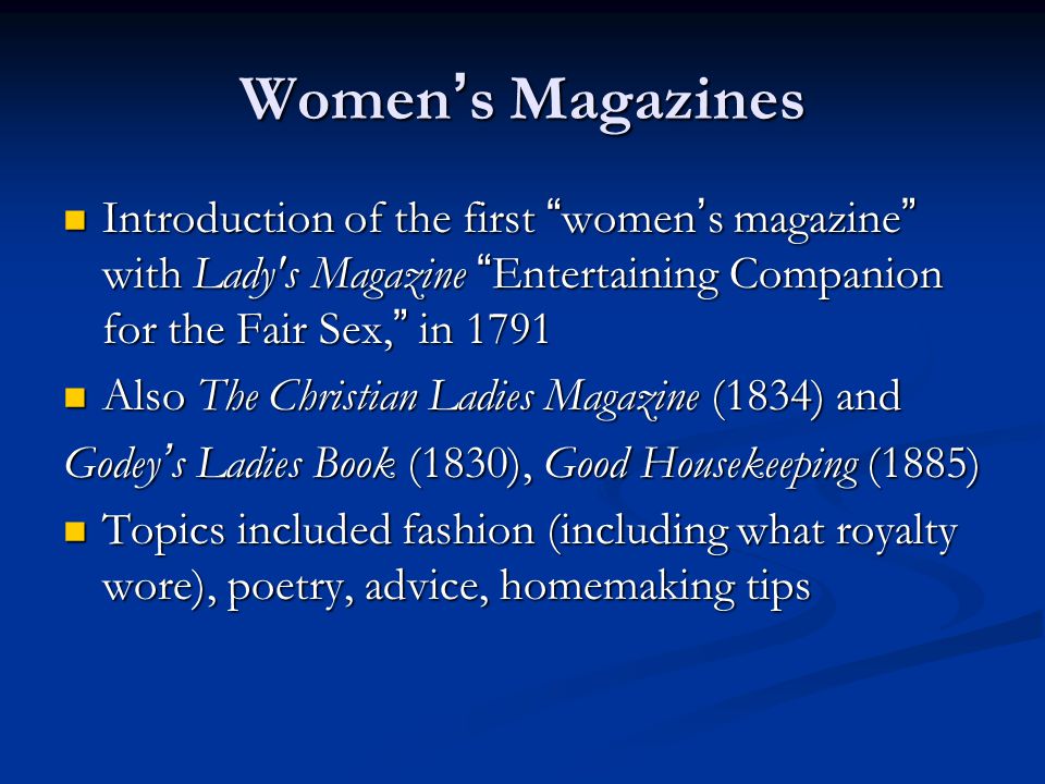 Women ’ s Magazines Introduction of the first women ’ s magazine with Lady s Magazine Entertaining Companion for the Fair Sex, in 1791 Introduction of the first women ’ s magazine with Lady s Magazine Entertaining Companion for the Fair Sex, in 1791 Also The Christian Ladies Magazine (1834) and Also The Christian Ladies Magazine (1834) and Godey ’ s Ladies Book (1830), Good Housekeeping (1885) Topics included fashion (including what royalty wore), poetry, advice, homemaking tips Topics included fashion (including what royalty wore), poetry, advice, homemaking tips