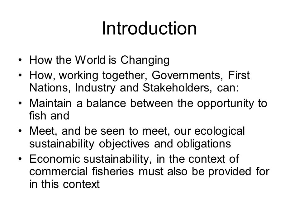 Introduction How the World is Changing How, working together, Governments, First Nations, Industry and Stakeholders, can: Maintain a balance between the opportunity to fish and Meet, and be seen to meet, our ecological sustainability objectives and obligations Economic sustainability, in the context of commercial fisheries must also be provided for in this context