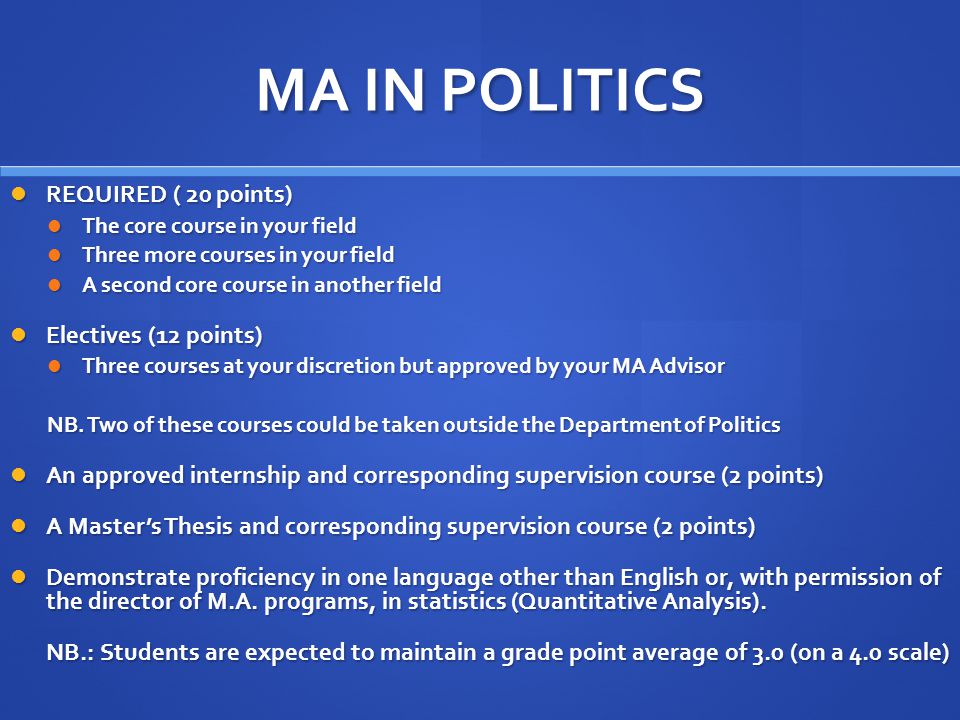 MA IN POLITICS REQUIRED ( 20 points) REQUIRED ( 20 points) The core course in your field The core course in your field Three more courses in your field Three more courses in your field A second core course in another field A second core course in another field Electives (12 points) Electives (12 points) Three courses at your discretion but approved by your MA Advisor Three courses at your discretion but approved by your MA Advisor NB.