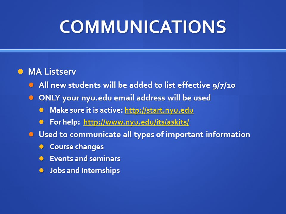 COMMUNICATIONS MA Listserv MA Listserv All new students will be added to list effective 9/7/10 All new students will be added to list effective 9/7/10 ONLY your nyu.edu  address will be used ONLY your nyu.edu  address will be used Make sure it is active:   Make sure it is active:   For help:   For help:   Used to communicate all types of important information Used to communicate all types of important information Course changes Course changes Events and seminars Events and seminars Jobs and Internships Jobs and Internships