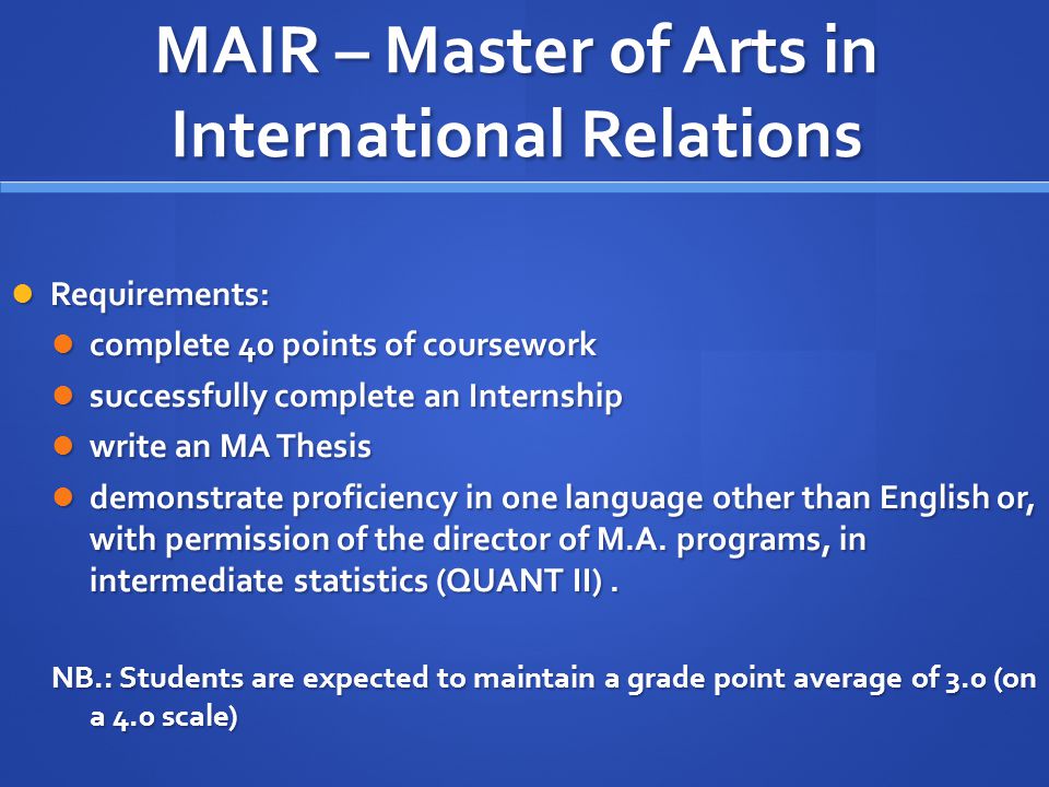 MAIR – Master of Arts in International Relations Requirements: Requirements: complete 40 points of coursework complete 40 points of coursework successfully complete an Internship successfully complete an Internship write an MA Thesis write an MA Thesis demonstrate proficiency in one language other than English or, with permission of the director of M.A.