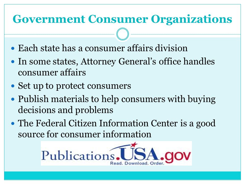 Government Consumer Organizations Each state has a consumer affairs division In some states, Attorney General’s office handles consumer affairs Set up to protect consumers Publish materials to help consumers with buying decisions and problems The Federal Citizen Information Center is a good source for consumer information