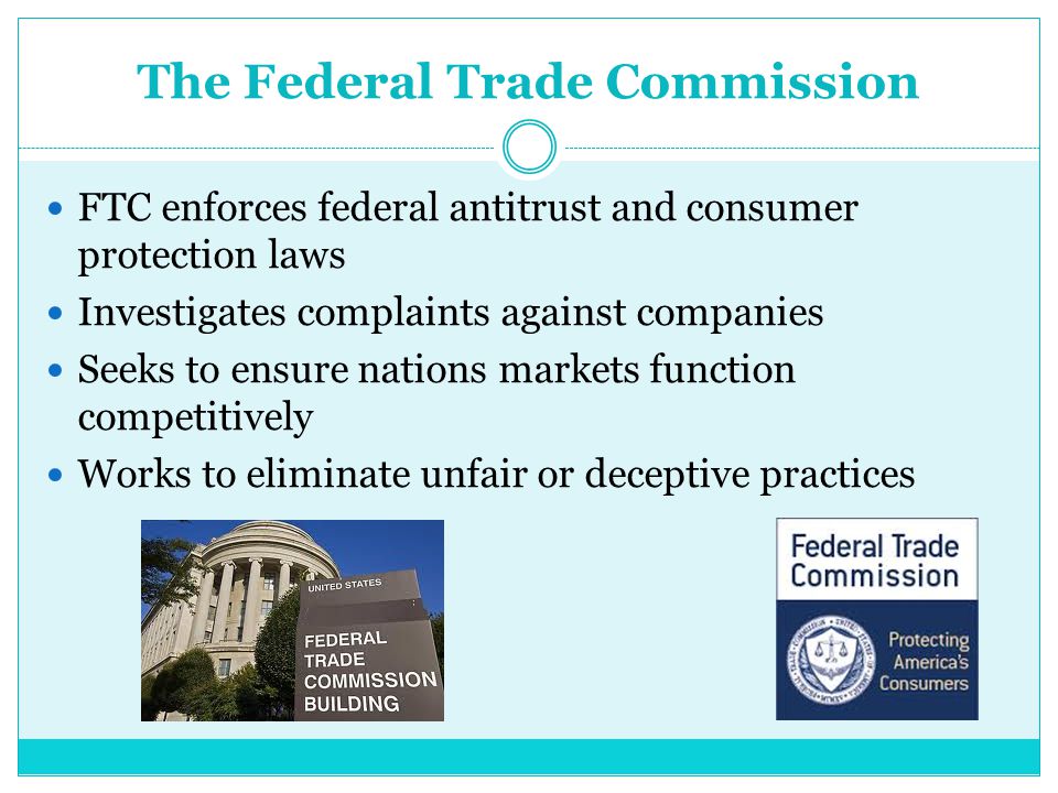 The Federal Trade Commission FTC enforces federal antitrust and consumer protection laws Investigates complaints against companies Seeks to ensure nations markets function competitively Works to eliminate unfair or deceptive practices
