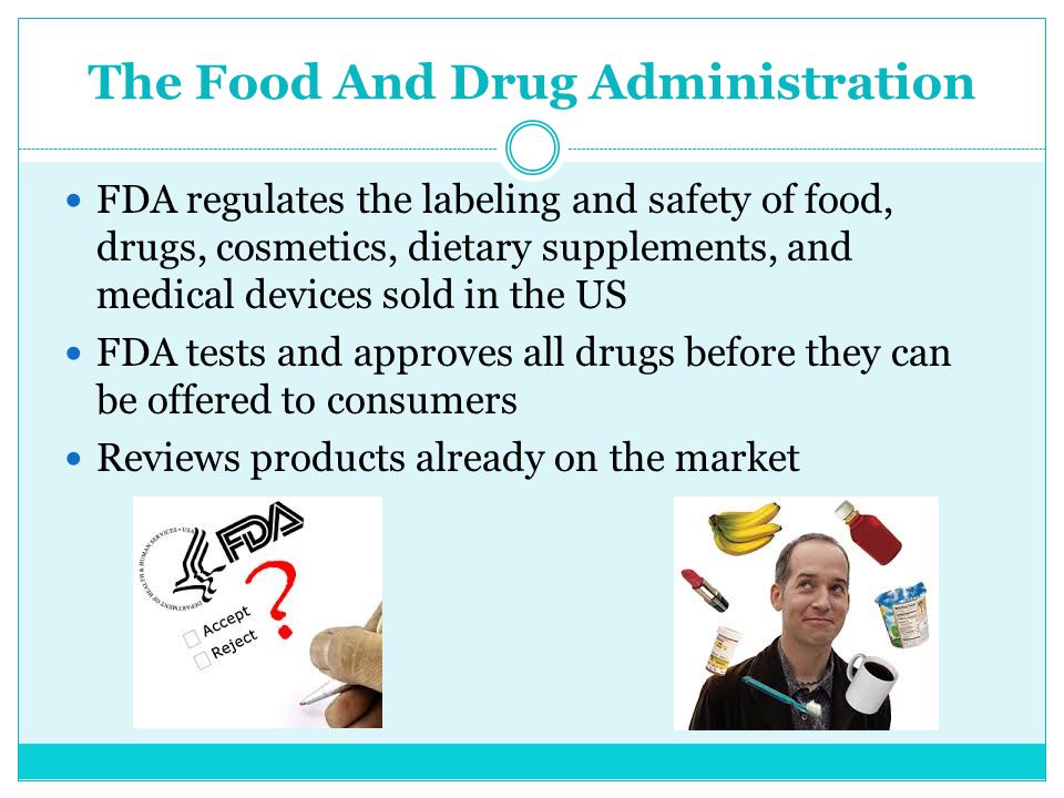 The Food And Drug Administration FDA regulates the labeling and safety of food, drugs, cosmetics, dietary supplements, and medical devices sold in the US FDA tests and approves all drugs before they can be offered to consumers Reviews products already on the market