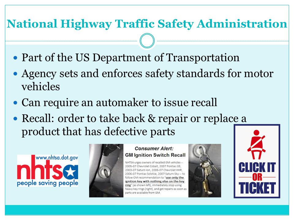 National Highway Traffic Safety Administration Part of the US Department of Transportation Agency sets and enforces safety standards for motor vehicles Can require an automaker to issue recall Recall: order to take back & repair or replace a product that has defective parts
