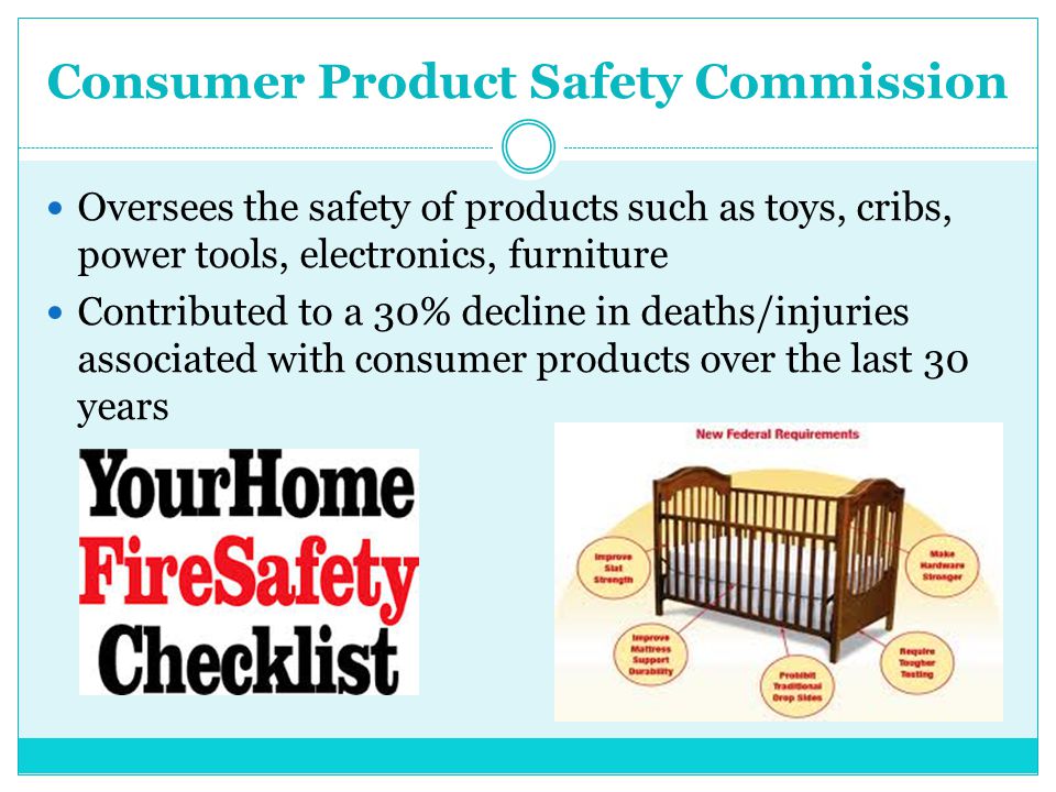 Consumer Product Safety Commission Oversees the safety of products such as toys, cribs, power tools, electronics, furniture Contributed to a 30% decline in deaths/injuries associated with consumer products over the last 30 years