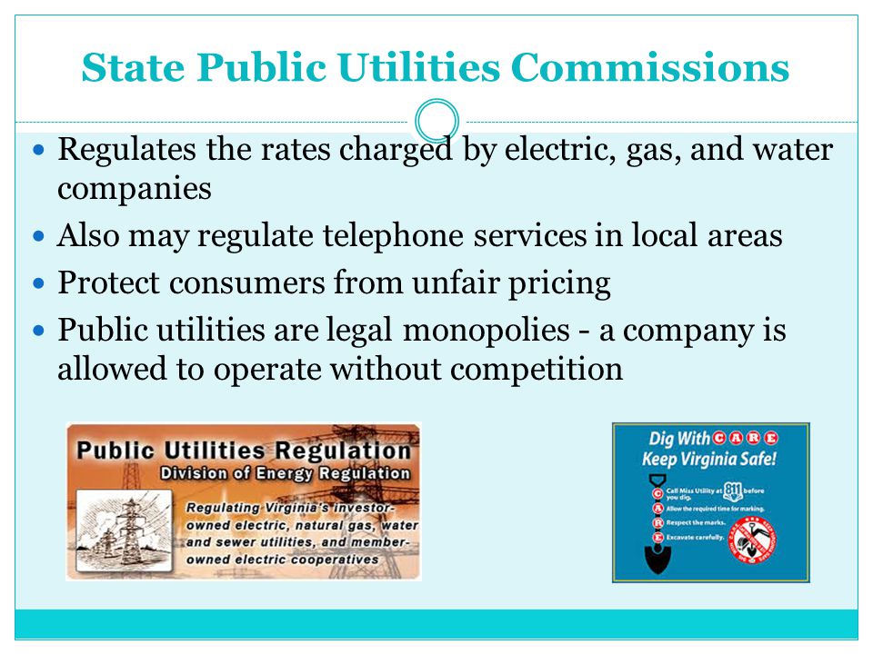 State Public Utilities Commissions Regulates the rates charged by electric, gas, and water companies Also may regulate telephone services in local areas Protect consumers from unfair pricing Public utilities are legal monopolies - a company is allowed to operate without competition