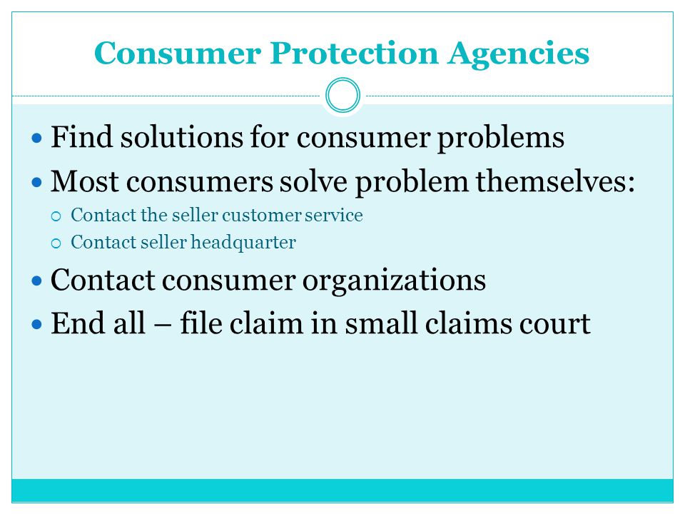 Consumer Protection Agencies Find solutions for consumer problems Most consumers solve problem themselves:  Contact the seller customer service  Contact seller headquarter Contact consumer organizations End all – file claim in small claims court
