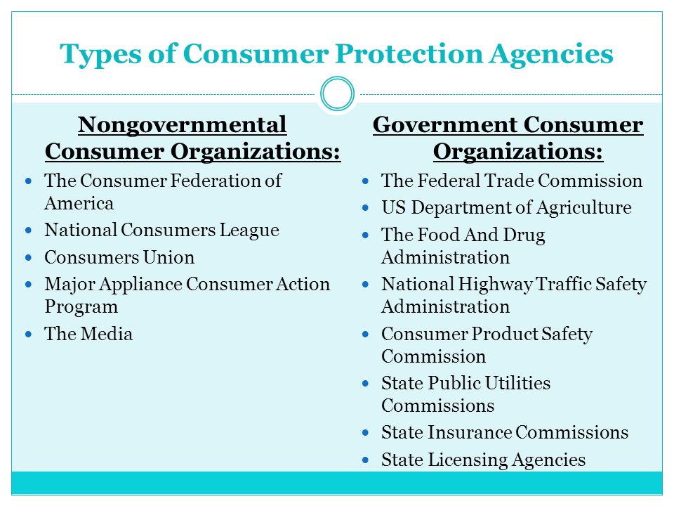 Types of Consumer Protection Agencies Nongovernmental Consumer Organizations: The Consumer Federation of America National Consumers League Consumers Union Major Appliance Consumer Action Program The Media Government Consumer Organizations: The Federal Trade Commission US Department of Agriculture The Food And Drug Administration National Highway Traffic Safety Administration Consumer Product Safety Commission State Public Utilities Commissions State Insurance Commissions State Licensing Agencies