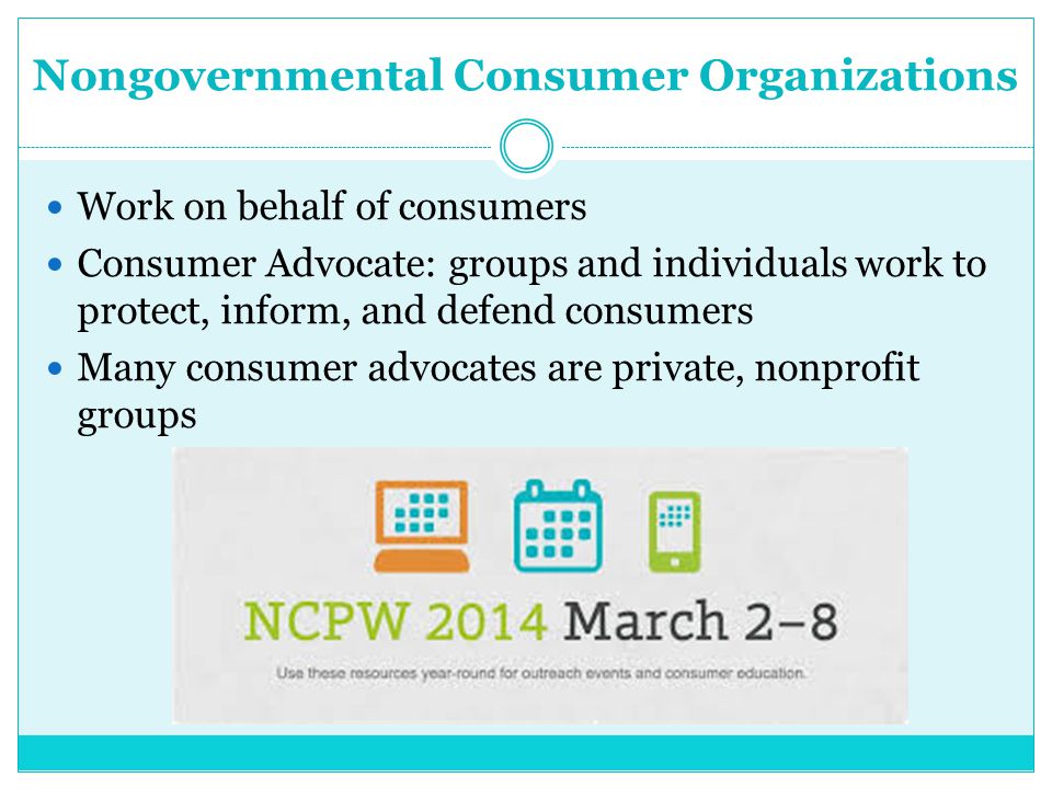 Nongovernmental Consumer Organizations Work on behalf of consumers Consumer Advocate: groups and individuals work to protect, inform, and defend consumers Many consumer advocates are private, nonprofit groups