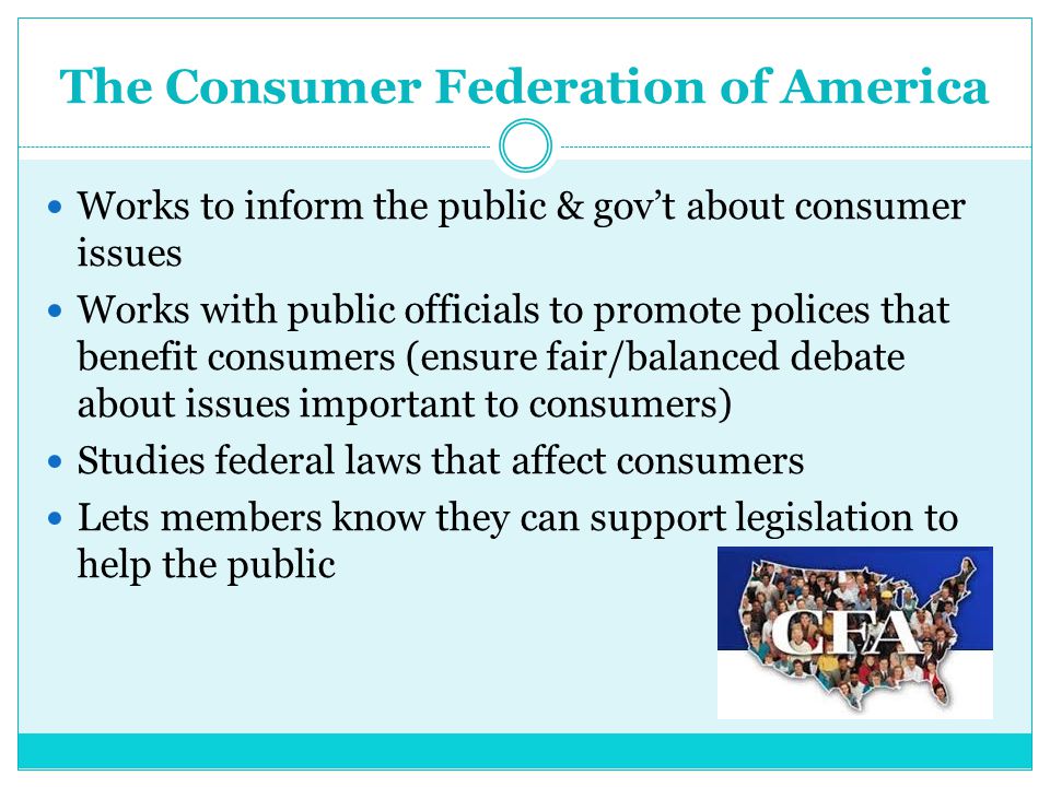 The Consumer Federation of America Works to inform the public & gov’t about consumer issues Works with public officials to promote polices that benefit consumers (ensure fair/balanced debate about issues important to consumers) Studies federal laws that affect consumers Lets members know they can support legislation to help the public
