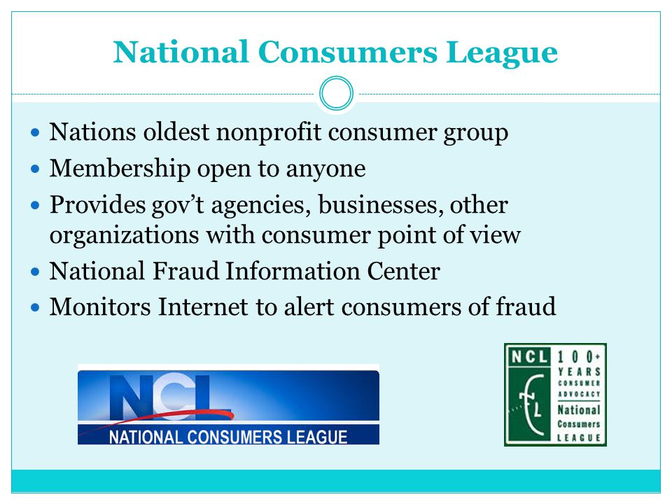 National Consumers League Nations oldest nonprofit consumer group Membership open to anyone Provides gov’t agencies, businesses, other organizations with consumer point of view National Fraud Information Center Monitors Internet to alert consumers of fraud