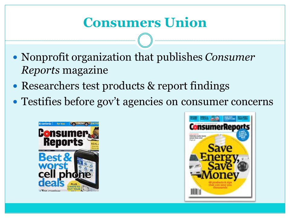Consumers Union Nonprofit organization that publishes Consumer Reports magazine Researchers test products & report findings Testifies before gov’t agencies on consumer concerns