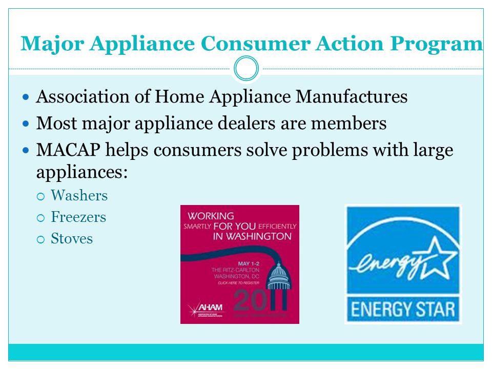 Major Appliance Consumer Action Program Association of Home Appliance Manufactures Most major appliance dealers are members MACAP helps consumers solve problems with large appliances:  Washers  Freezers  Stoves
