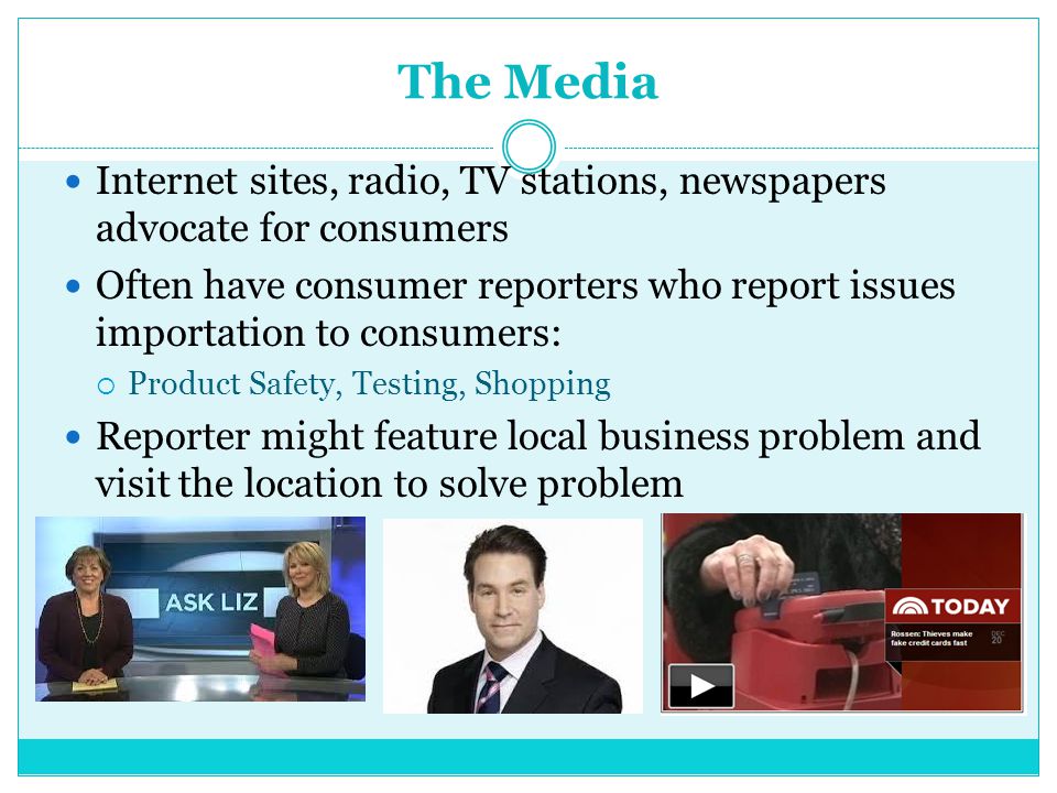The Media Internet sites, radio, TV stations, newspapers advocate for consumers Often have consumer reporters who report issues importation to consumers:  Product Safety, Testing, Shopping Reporter might feature local business problem and visit the location to solve problem