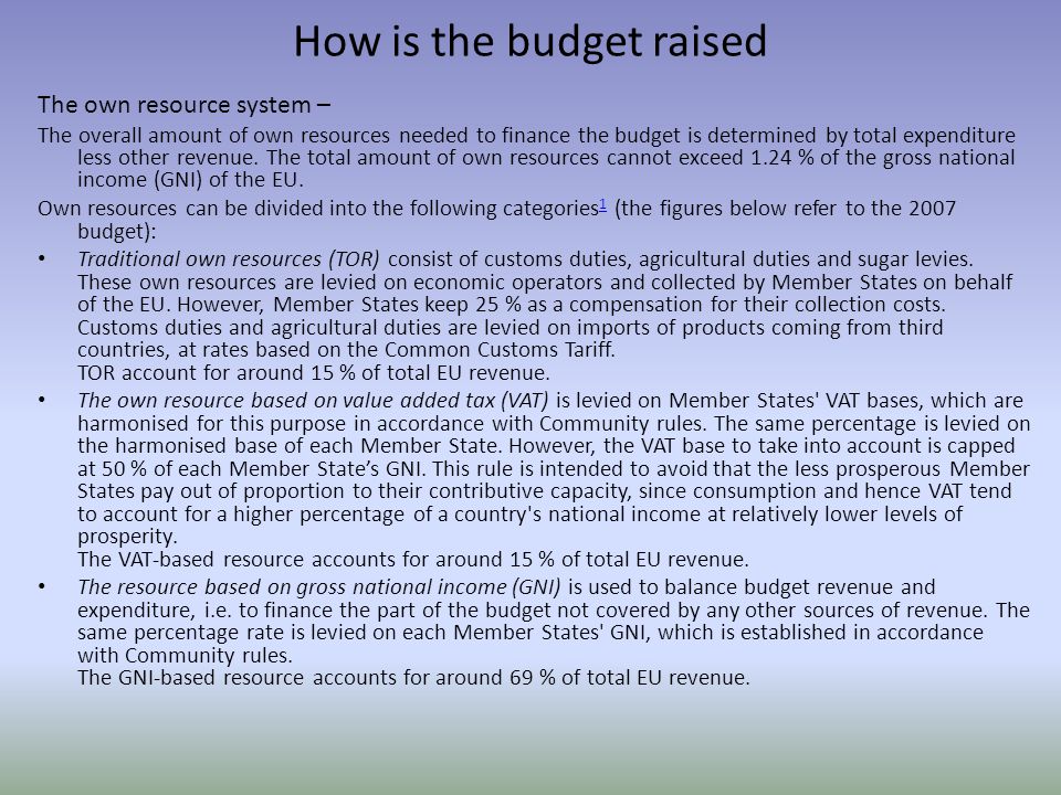 How is the budget raised The own resource system – The overall amount of own resources needed to finance the budget is determined by total expenditure less other revenue.