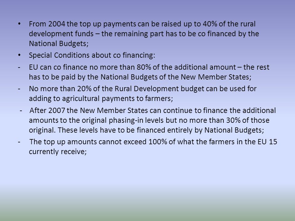 From 2004 the top up payments can be raised up to 40% of the rural development funds – the remaining part has to be co financed by the National Budgets; Special Conditions about co financing: -EU can co finance no more than 80% of the additional amount – the rest has to be paid by the National Budgets of the New Member States; -No more than 20% of the Rural Development budget can be used for adding to agricultural payments to farmers; - After 2007 the New Member States can continue to finance the additional amounts to the original phasing-in levels but no more than 30% of those original.