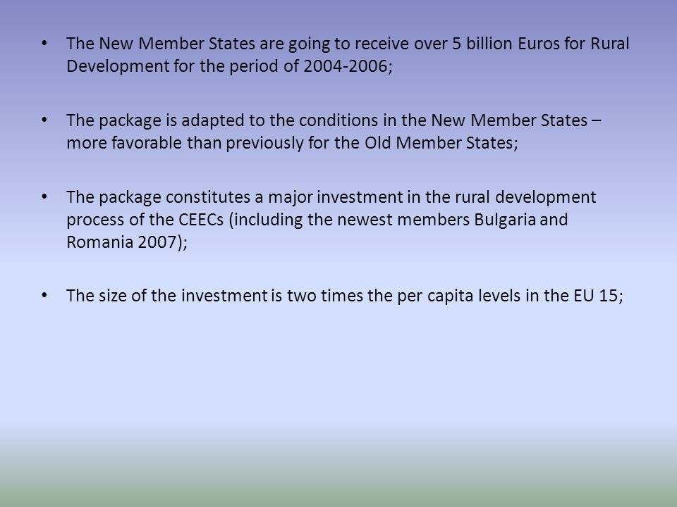 The New Member States are going to receive over 5 billion Euros for Rural Development for the period of ; The package is adapted to the conditions in the New Member States – more favorable than previously for the Old Member States; The package constitutes a major investment in the rural development process of the CEECs (including the newest members Bulgaria and Romania 2007); The size of the investment is two times the per capita levels in the EU 15;