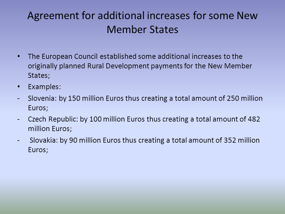 Agreement for additional increases for some New Member States The European Council established some additional increases to the originally planned Rural Development payments for the New Member States; Examples: -Slovenia: by 150 million Euros thus creating a total amount of 250 million Euros; -Czech Republic: by 100 million Euros thus creating a total amount of 482 million Euros; - Slovakia: by 90 million Euros thus creating a total amount of 352 million Euros;
