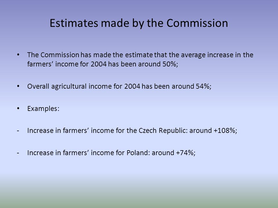 Estimates made by the Commission The Commission has made the estimate that the average increase in the farmers’ income for 2004 has been around 50%; Overall agricultural income for 2004 has been around 54%; Examples: -Increase in farmers’ income for the Czech Republic: around +108%; -Increase in farmers’ income for Poland: around +74%;